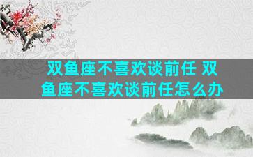 双鱼座不喜欢谈前任 双鱼座不喜欢谈前任怎么办
